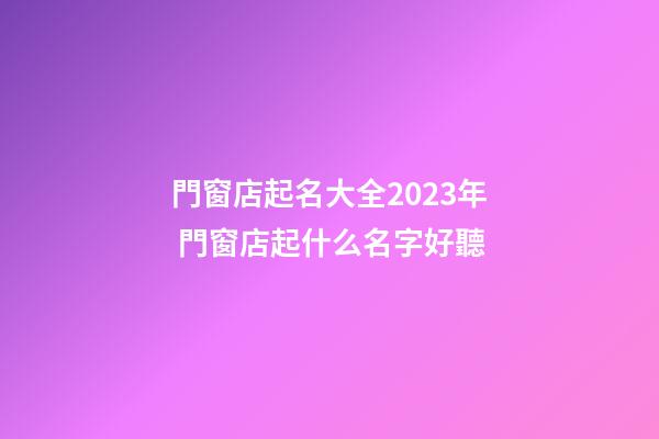 門窗店起名大全2023年 門窗店起什么名字好聽-第1張-店鋪起名-玄機派